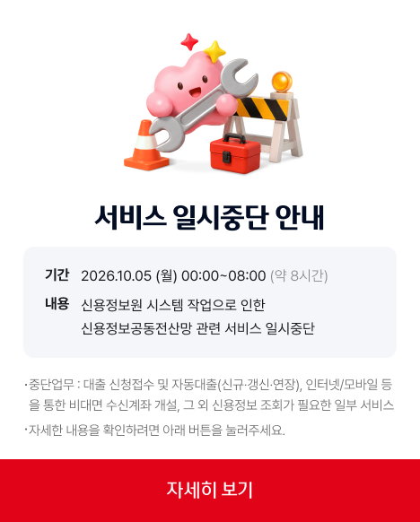 서비스 일시 중단 안내 기간 2026년 10월 05일 월요일 00시부터 08시까지 약 8시간 서비스 일시 중단 예정입니다, 신용정보원 시스템 작업으로 인한 신용정보공동전산망 관련 서비스 일시 중단으로 중단업무는 대출 신청 접수 및 자동대출(신규 갱신 연장 등), 인터넷과 모바일 등을 통한 비대면 수신계좌 개설, 그 외 신용정보 조회가 필요한 일부 서비스 등 중지 예정입니다. 자세한 내용을 확인하시려면 아래 버튼을 눌러주세요.