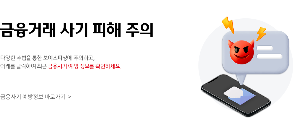 금융거래 사기 피해 주의
다양한 수법을 통한 보이스피싱에 주의하고,
아래를 클릭하여 최근 금융사기 예방 정보를 확인하세요.
금융사기 예방정보 바로가기 >