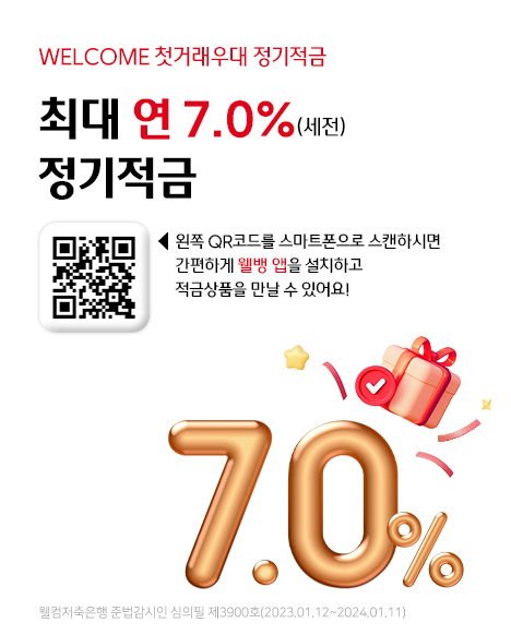 WELCOME 첫거래우대 정기적금 최대 연 7.0% (세전) 정기적금
왼쪽 QR코드를 스마트폰으로 스캔하시면 간편하게 웰뱅 앱을 설치하고 적금 상품을 만날 수 있어요!
QR코드URL:  ① 웰뱅 앱이 설치되어있는 경우 -> 앱호출-> 첫거래우대 m정기적금 개설화면 이동 
                - https://saving.welcomebank.co.kr/7buaan  
            ② 웰뱅 앱 미설치 -> 앱스토어 등 앱설치화면 이동
웰컴저축은행 준법감시인 심의필 제 3900호 (2023.01.12~2024.01.11)