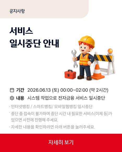 공지사앙 서비스 일시중단 안내 기간 : 2026.06.13(토) 00:00 ~ 02:00 (약 2시간)
내용 : 시스템 작업으로 전자금융 서비스 일시중단 인터넷뱅킹/스마트뱅킹/모바일웹뱅킹 일시중단
중단 중 접속이 불가하며 중단 시간 내 필요한 서비스(이체 등)가 있으면 사전에 진행해주세요.
자세한 내용을 확인하려면 아래 버튼을 눌러주세요.
