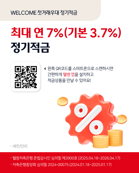 WELCOME 첫거래우대 정기적금
최대 연 7%(기본 3.7%) 정기적금
http://abr.ge/7buaan 왼쪽 QR코드를 스마트폰으로 스캔하시면 간편하게 웰뱅 앱을 설치하고 
적금상품을 만날수있어요! 세전/단리 웰컴저축은행 준법감시인 심의필 제3900호(2025.01.13~2026.01.12) 저축은행중앙회 심의필 2024-00075(2024.01.18~2025.01.17)