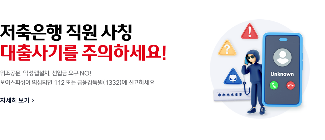 저축은행 직원 사칭
대출사기를 주의하세[요!
위조공문, 악성앱설치, 선입금 요구 NO!
보이스피싱이 의심되면 112 또는 금융감독원(1332)에 신고하세요