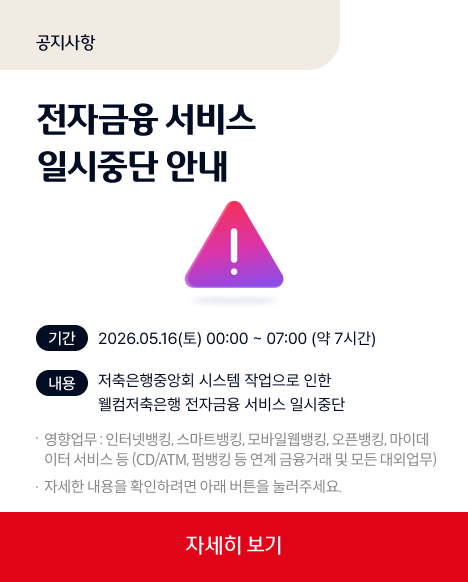 공지사항 전자금융 서비스 일시중단 안내 기간 2026.05.16(토)00:00~07:00(약7시간)내용저축은행중앙회시스템작업으로 인한 웰컴저축은행 전자금웅 서비스 일시중단 영향업무:인터넷뱅킹,스마트뱅킹,모바일웹뱅킹,오픈뱅킹,마이데이터서비스등(CD/ATM,펌뱅킹 등 연계 금융거래 및 모든 대외업무)자세한 내용을 확인하려면 아래버튼을 눌러주세요 자세히보기