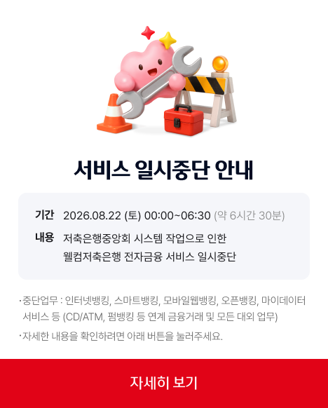 서비스일시중단안내기간202630822(토)00시~06시30분(약6시간30분) 내용 저축은행중앙회 시스템 작업으로인한 웰컴저축은행 전자금융 서비스 일시중단. 중단업무 : 인터넷뱅킹, 스마트뱅킹, 모바일웹뱅킹, 오픈뱅킹, 마이데이터 서비스 등(CD/ATM, 펌뱅킹 등 연계 금융거래 및 모든 대외 업무) 자세한 내용을 확인하려면 아래 버튼을 눌러주세요. 자세히보기